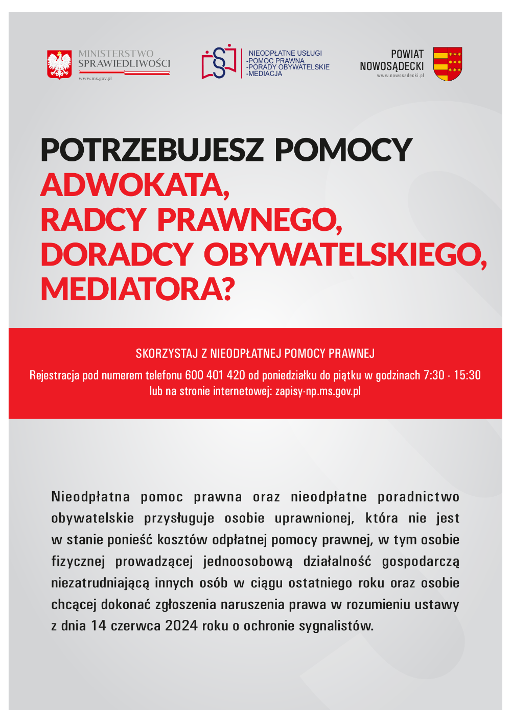 POTRZEBUJESZ POMOCY ADWOKATA, RADCY PRAWNEGO, DORADCY OBYWATELSKIEGO, MEDIATORA?SKORZYSTAJ Z NIEODPŁATNEJ POMOCY PRAWNEJRejestracja pod numerem telefonu 600 401 420 od poniedziałku do piątku w godzinach 7:30 - 15:30 lub na stronie internetowej: zapisy-np.ms.gov.plNieodpłatna pomoc prawna oraz nieodpłatne poradnictwo obywatelskie przysługuje osobie uprawnionej, która nie jest w stanie ponieść kosztów odpłatnej pomocy prawnej, w tym osobie fizycznej prowadzącej jednoosobową działalność gospodarczą niezatrudniającą innych osób w ciągu ostatniego roku oraz osobie chcącej dokonać zgłoszenia naruszenia prawa w rozumieniu ustawy z dnia 14 czerwca 2024 roku o ochronie sygnalistów.